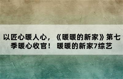 以匠心暖人心，《暖暖的新家》第七季暖心收官！ 暖暖的新家7综艺